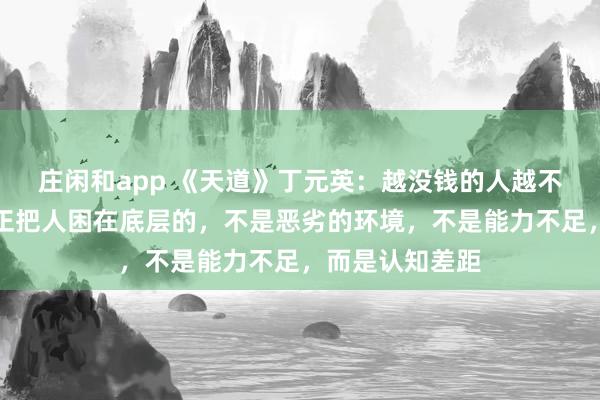 莊閑和app 《天道》丁元英：越沒錢的人越不愿意相信，真正把人困在底層的，不是惡劣的環境，不是能力不足，而是認知差距