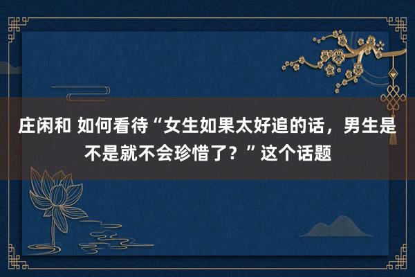 莊閑和 如何看待“女生如果太好追的話，男生是不是就不會珍惜了？”這個話題
