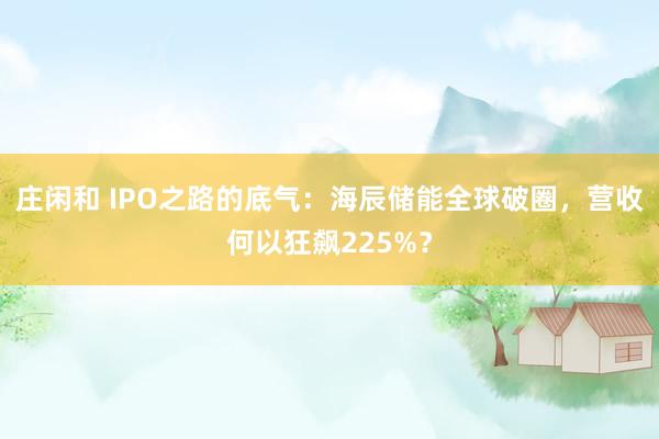 莊閑和 IPO之路的底氣：海辰儲能全球破圈，營收何以狂飆225%？