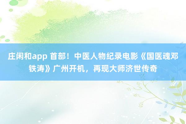 莊閑和app 首部！中醫人物紀錄電影《國醫魂鄧鐵濤》廣州開機，再現大師濟世傳奇