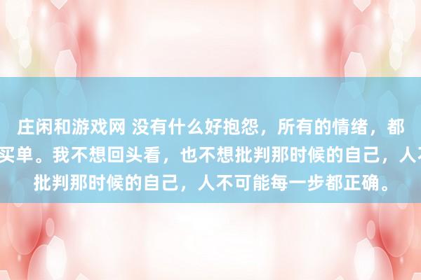 莊閑和游戲網 沒有什么好抱怨，所有的情緒，都是在為之前的選擇而買單。我不想回頭看，也不想批判那時候的自己，人不可能每一步都正確。