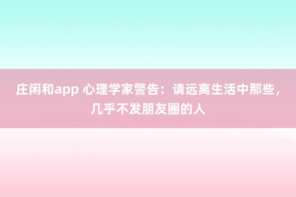 莊閑和app 心理學家警告：請遠離生活中那些，幾乎不發朋友圈的人