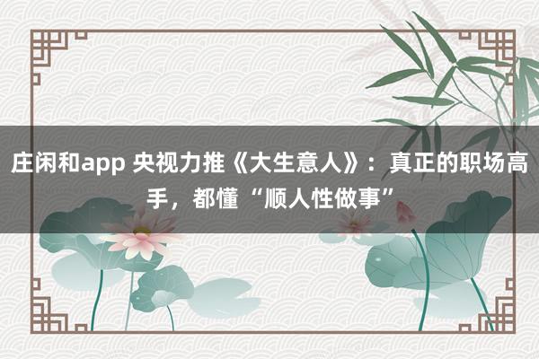 莊閑和app 央視力推《大生意人》：真正的職場高手，都懂 “順人性做事”