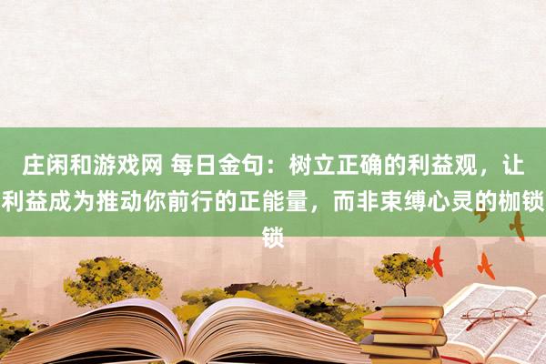 莊閑和游戲網(wǎng) 每日金句：樹立正確的利益觀，讓利益成為推動(dòng)你前行的正能量，而非束縛心靈的枷鎖