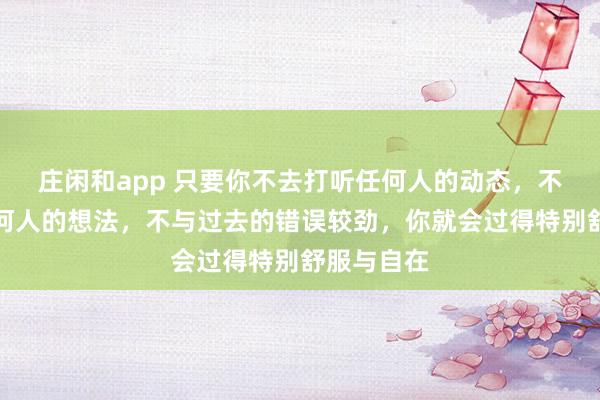 莊閑和app 只要你不去打聽任何人的動態，不去琢磨任何人的想法，不與過去的錯誤較勁，你就會過得特別舒服與自在