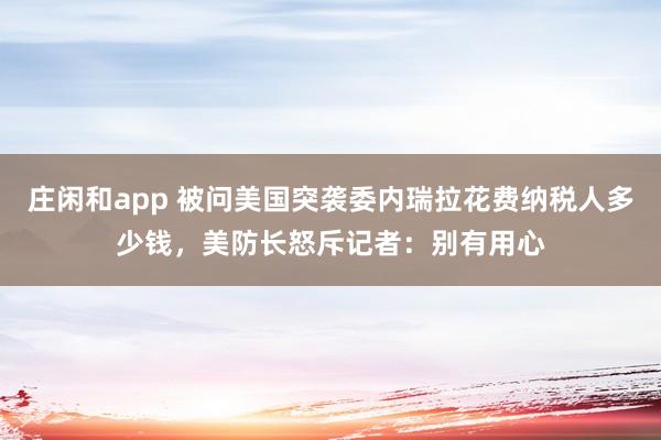 莊閑和app 被問美國突襲委內瑞拉花費納稅人多少錢，美防長怒斥記者：別有用心