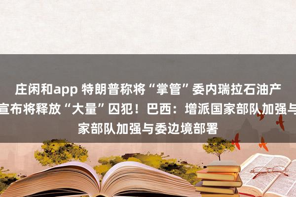 莊閑和app 特朗普稱將“掌管”委內瑞拉石油產業!委政府宣布將釋放“大量”囚犯!巴西:增派國家部隊加強與委邊境部署