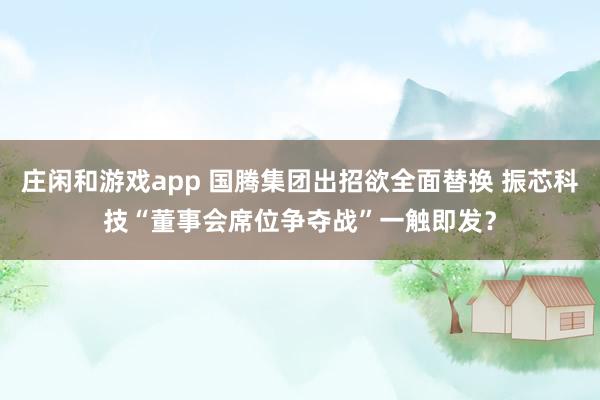莊閑和游戲app 國騰集團(tuán)出招欲全面替換 振芯科技“董事會(huì)席位爭(zhēng)奪戰(zhàn)”一觸即發(fā)?