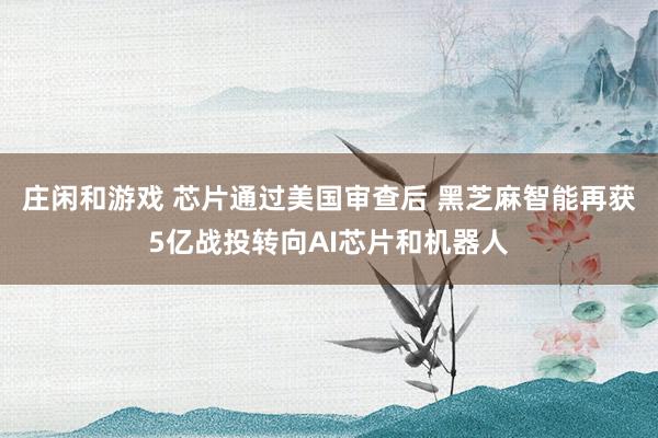 莊閑和游戲 芯片通過美國審查后 黑芝麻智能再獲5億戰(zhàn)投轉向AI芯片和機器人