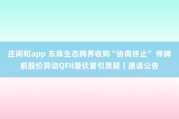 莊閑和app 東珠生態(tài)跨界收購“協(xié)商終止” 停牌前股價異動QFII潛伏曾引質(zhì)疑｜速讀公告