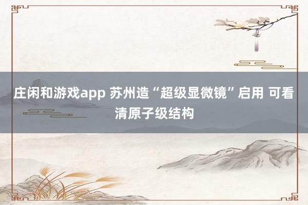 莊閑和游戲app 蘇州造“超級(jí)顯微鏡”啟用 可看清原子級(jí)結(jié)構(gòu)