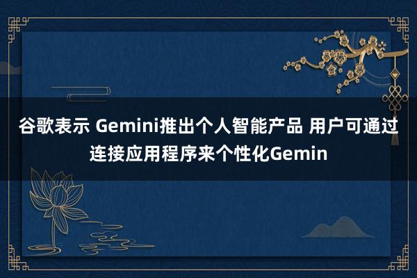谷歌表示 Gemini推出個人智能產品 用戶可通過連接應用程序來個性化Gemin