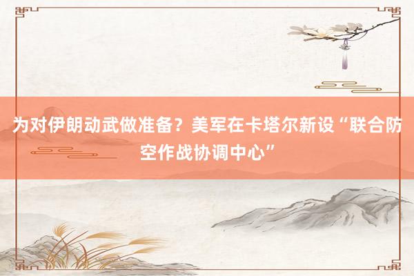 為對伊朗動武做準備？美軍在卡塔爾新設(shè)“聯(lián)合防空作戰(zhàn)協(xié)調(diào)中心”