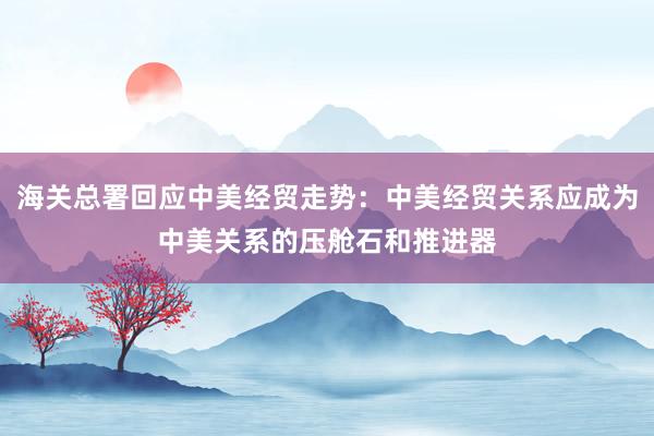 海關(guān)總署回應(yīng)中美經(jīng)貿(mào)走勢:中美經(jīng)貿(mào)關(guān)系應(yīng)成為中美關(guān)系的壓艙石和推進(jìn)器