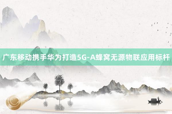 廣東移動(dòng)攜手華為打造5G-A蜂窩無(wú)源物聯(lián)應(yīng)用標(biāo)桿