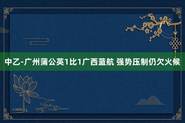中乙-廣州蒲公英1比1廣西藍(lán)航 強(qiáng)勢壓制仍欠火候