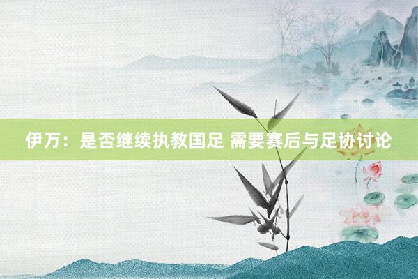 伊萬:是否繼續執教國足 需要賽后與足協討論