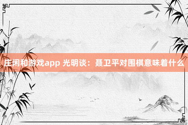 莊閑和游戲app 光明談:聶衛(wèi)平對圍棋意味著什么