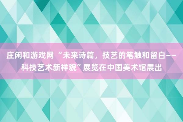 莊閑和游戲網 “未來詩篇,技藝的筆觸和留白——科技藝術新樣貌”展覽在中國美術館展出