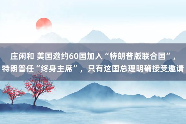 莊閑和 美國邀約60國加入“特朗普版聯(lián)合國”,特朗普任“終身主席”,只有這國總理明確接受邀請
