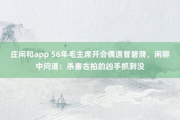 莊閑和app 56年毛主席開會偶遇曾碧漪,閑聊中問道:殺害古柏的兇手抓到沒