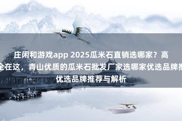 莊閑和游戲app 2025瓜米石直銷選哪家?高評價廠家全在這,青山優質的瓜米石批發廠家選哪家優選品牌推薦與解析