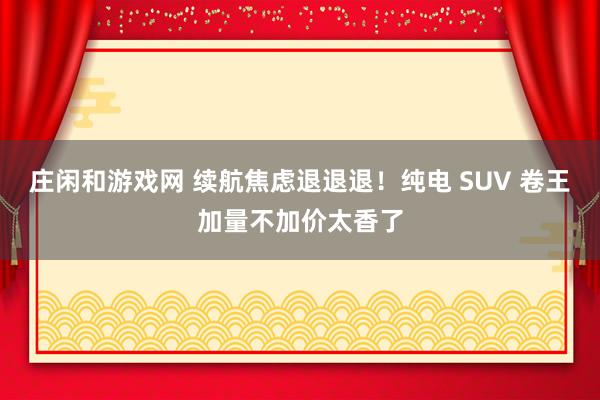 莊閑和游戲網(wǎng) 續(xù)航焦慮退退退!純電 SUV 卷王加量不加價(jià)太香了