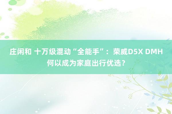莊閑和 十萬級混動“全能手”：榮威D5X DMH何以成為家庭出行優選？