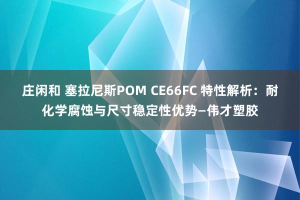 莊閑和 塞拉尼斯POM CE66FC 特性解析:耐化學腐蝕與尺寸穩(wěn)定性優(yōu)勢—偉才塑膠
