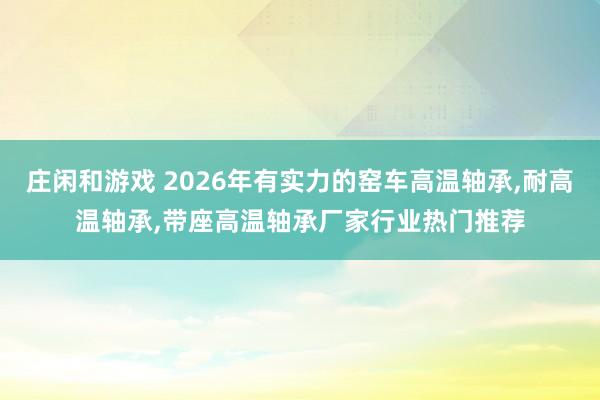 莊閑和游戲 2026年有實力的窯車高溫軸承，耐高溫軸承，帶座高溫軸承廠家行業(yè)熱門推薦