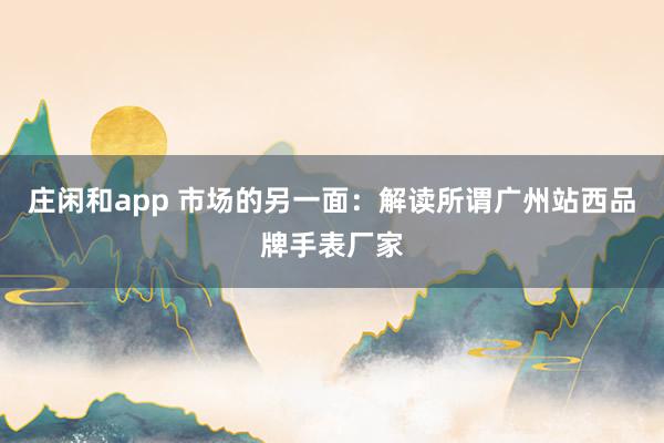 莊閑和app 市場的另一面:解讀所謂廣州站西品牌手表廠家
