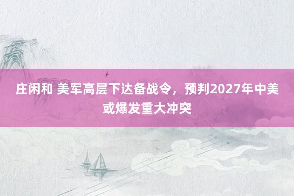 莊閑和 美軍高層下達(dá)備戰(zhàn)令,預(yù)判2027年中美或爆發(fā)重大沖突