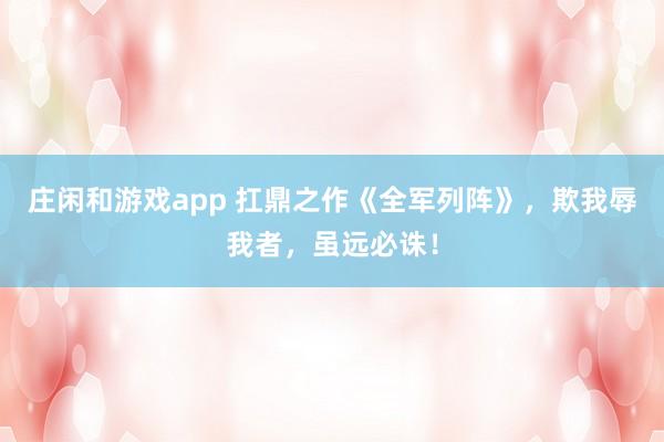 莊閑和游戲app 扛鼎之作《全軍列陣》，欺我辱我者，雖遠(yuǎn)必誅！