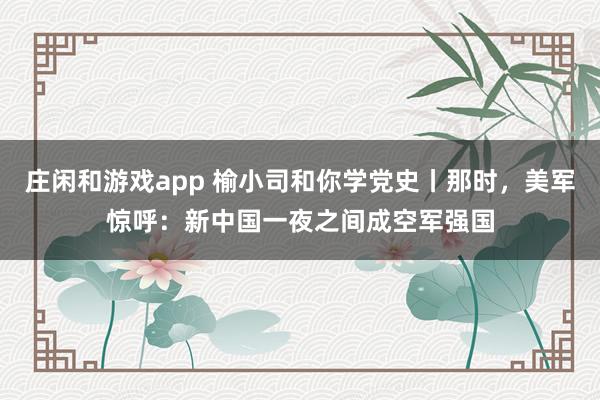莊閑和游戲app 榆小司和你學(xué)黨史丨那時,美軍驚呼:新中國一夜之間成空軍強國