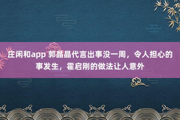 莊閑和app 郭晶晶代言出事沒一周,令人擔心的事發生,霍啟剛的做法讓人意外