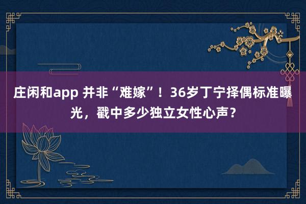 莊閑和app 并非“難嫁”！36歲丁寧擇偶標準曝光，戳中多少獨立女性心聲？