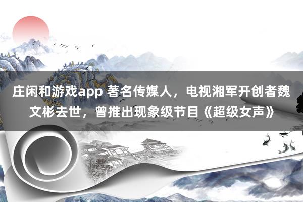 莊閑和游戲app 著名傳媒人,電視湘軍開創者魏文彬去世,曾推出現象級節目《超級女聲》